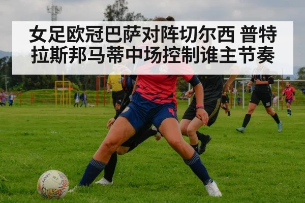 女足欧冠巴萨对阵切尔西 普特拉斯邦马蒂中场控制谁主节奏
