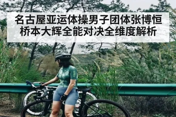 名古屋亚运体操男子团体张博恒桥本大辉全能对决全维度解析