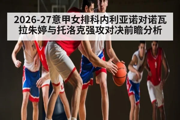 2026-27意甲女排科内利亚诺对诺瓦拉朱婷与托洛克强攻对决前瞻分析