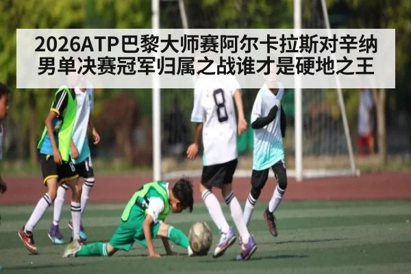 2026ATP巴黎大师赛阿尔卡拉斯对辛纳男单决赛冠军归属之战谁才是硬地之王
