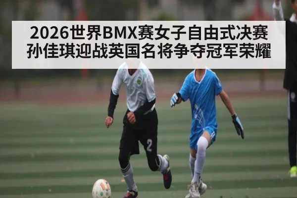 2026世界BMX赛女子自由式决赛孙佳琪迎战英国名将争夺冠军荣耀