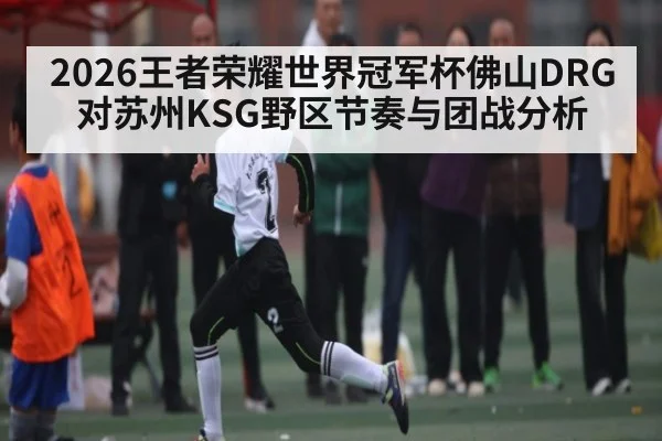 2026王者荣耀世界冠军杯佛山DRG对苏州KSG野区节奏与团战分析